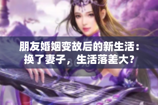 朋友婚姻变故后的新生活：换了妻子，生活落差大？