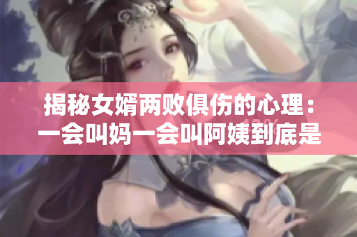 揭秘女婿两败俱伤的心理：一会叫妈一会叫阿姨到底是什么心态？