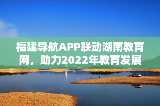 福建导航APP联动湖南教育网，助力2022年教育发展