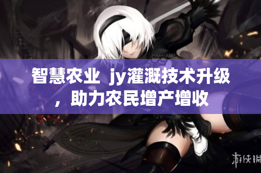 智慧农业  jy灌溉技术升级，助力农民增产增收