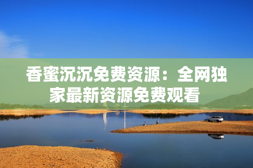 香蜜沉沉免费资源：全网独家最新资源免费观看 