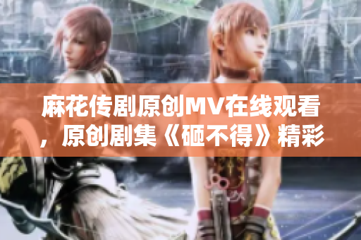 麻花传剧原创MV在线观看，原创剧集《砸不得》精彩MV分享