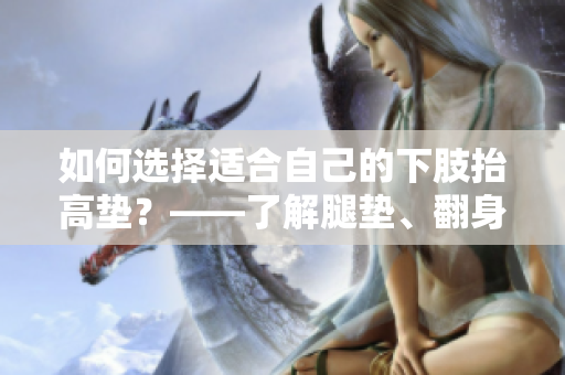 如何选择适合自己的下肢抬高垫？——了解腿垫、翻身垫的使用及功效