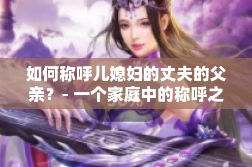 如何称呼儿媳妇的丈夫的父亲？- 一个家庭中的称呼之道