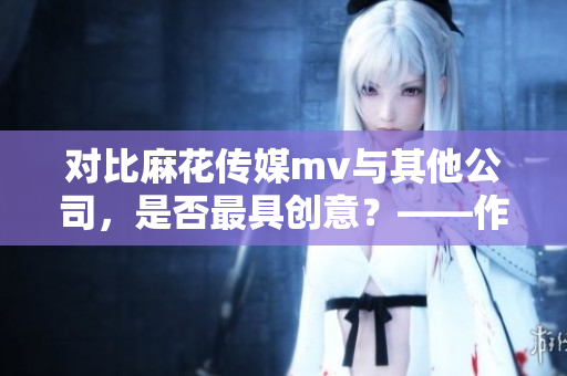 对比麻花传媒mv与其他公司，是否最具创意？——作者分析