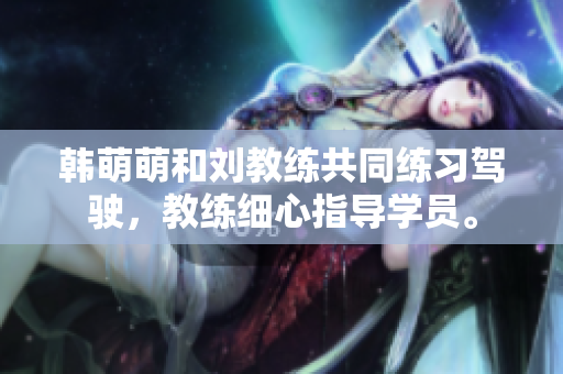 韩萌萌和刘教练共同练习驾驶，教练细心指导学员。