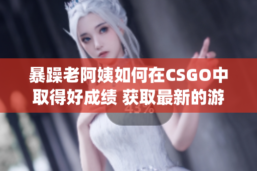 暴躁老阿姨如何在CSGO中取得好成绩 获取最新的游戏技巧!(1)