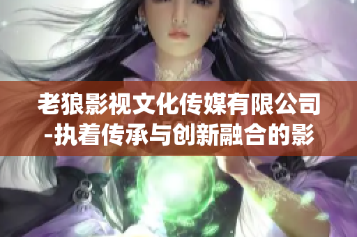 老狼影视文化传媒有限公司-执着传承与创新融合的影视文化力量(1)