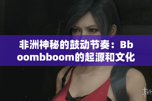 非洲神秘的鼓动节奏：Bboombboom的起源和文化影响