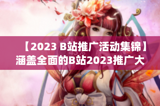 【2023 B站推广活动集锦】涵盖全面的B站2023推广大全(1)