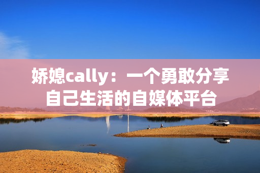 娇媳cally：一个勇敢分享自己生活的自媒体平台