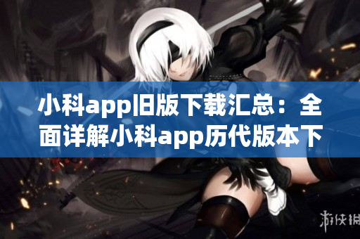 小科app旧版下载汇总：全面详解小科app历代版本下载攻略(1)