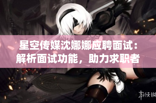 星空传媒沈娜娜应聘面试：解析面试功能，助力求职者提升竞争力(1)