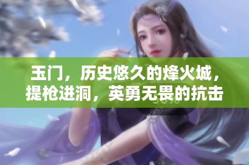 玉门，历史悠久的烽火城，提枪进洞，英勇无畏的抗击之战