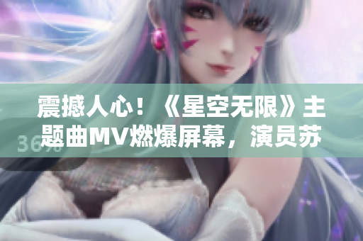 震撼人心！《星空无限》主题曲MV燃爆屏幕，演员苏清歌嗨翻全场