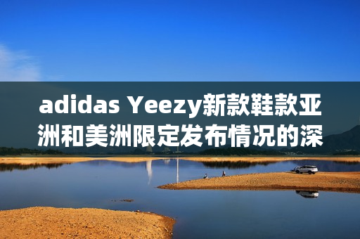 adidas Yeezy新款鞋款亚洲和美洲限定发布情况的深度报道