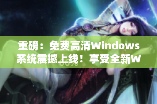 重磅：免费高清Windows系统震撼上线！享受全新Windows体验！