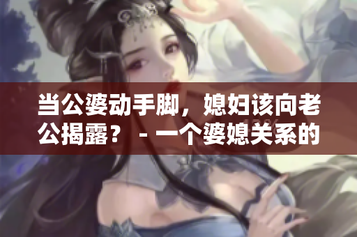 当公婆动手脚，媳妇该向老公揭露？ - 一个婆媳关系的难题