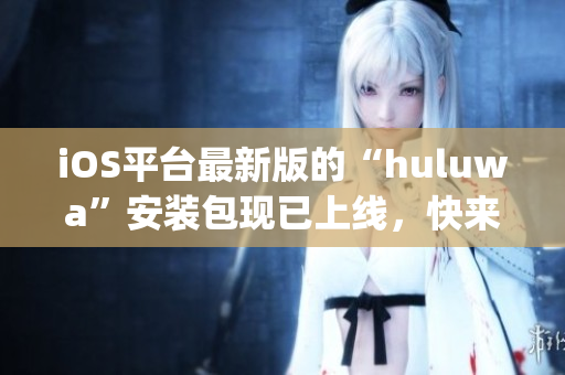 iOS平台最新版的“huluwa”安装包现已上线，快来下载体验吧(1)