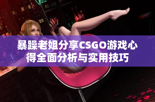 暴躁老姐分享CSGO游戏心得全面分析与实用技巧