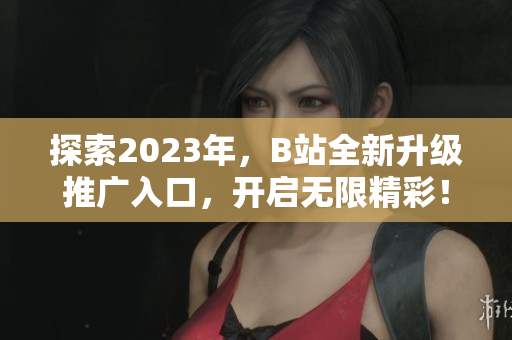 探索2023年，B站全新升级推广入口，开启无限精彩！