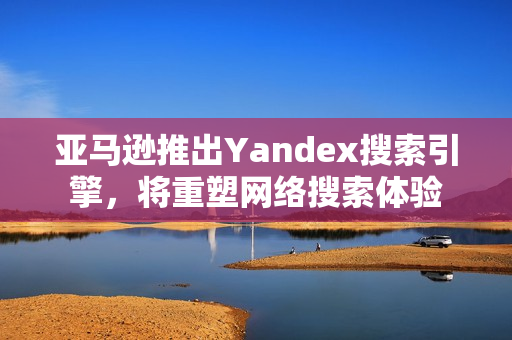 亚马逊推出Yandex搜索引擎，将重塑网络搜索体验