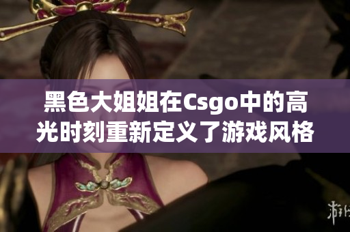 黑色大姐姐在Csgo中的高光时刻重新定义了游戏风格