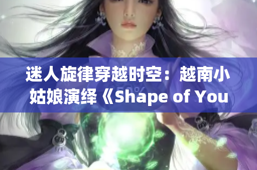 迷人旋律穿越时空：越南小姑娘演绎《Shape of You》