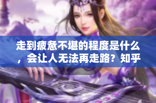 走到疲惫不堪的程度是什么，会让人无法再走路？知乎