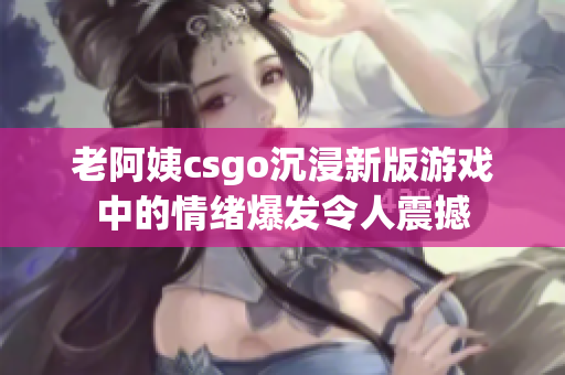 老阿姨csgo沉浸新版游戏中的情绪爆发令人震撼