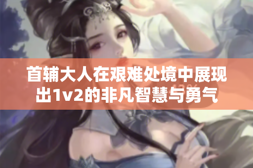 首辅大人在艰难处境中展现出1v2的非凡智慧与勇气