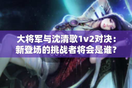 大将军与沈清歌1v2对决：新登场的挑战者将会是谁？