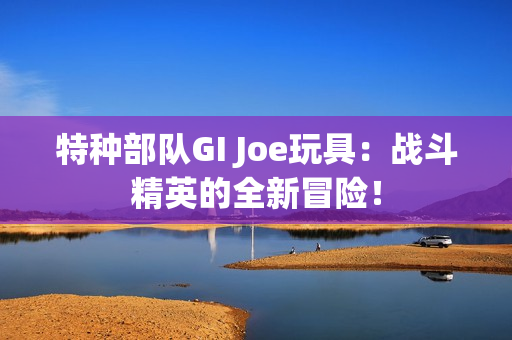 特种部队GI Joe玩具：战斗精英的全新冒险！