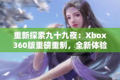 重新探索九十九夜：Xbox360版重磅重制，全新体验值得期待
