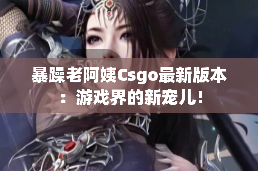 暴躁老阿姨Csgo最新版本：游戏界的新宠儿！