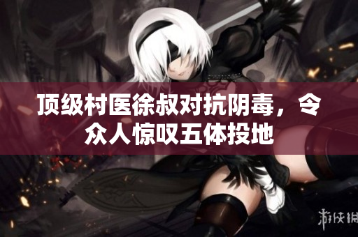 顶级村医徐叔对抗阴毒，令众人惊叹五体投地