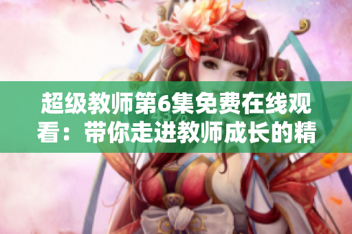 超级教师第6集免费在线观看：带你走进教师成长的精彩世界