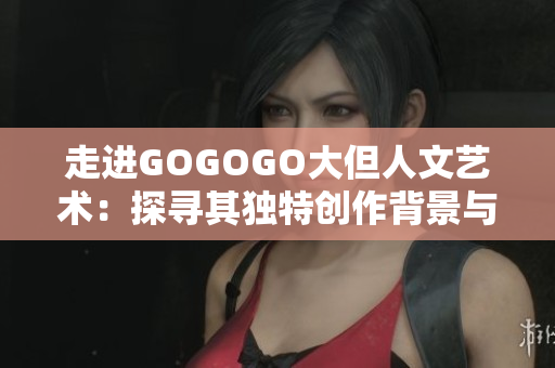 走进GOGOGO大但人文艺术：探寻其独特创作背景与文化秘密