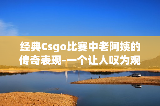 经典Csgo比赛中老阿姨的传奇表现-一个让人叹为观止的精彩表现