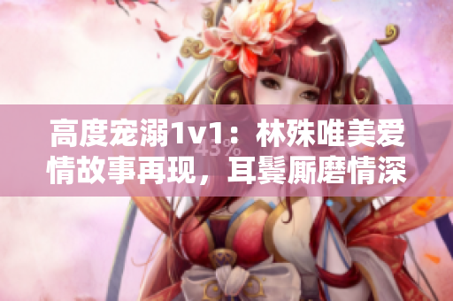 高度宠溺1v1：林殊唯美爱情故事再现，耳鬓厮磨情深深
