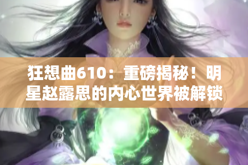 狂想曲610：重磅揭秘！明星赵露思的内心世界被解锁