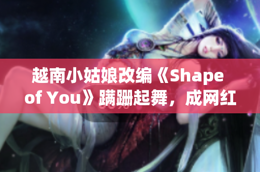 越南小姑娘改编《Shape of You》蹒跚起舞，成网红！