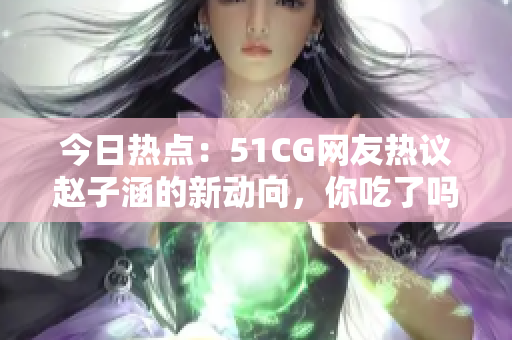 今日热点：51CG网友热议赵子涵的新动向，你吃了吗？