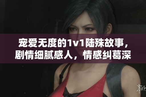 宠爱无度的1v1陆殊故事，剧情细腻感人，情感纠葛深刻