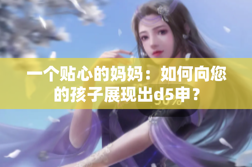 一个贴心的妈妈：如何向您的孩子展现出d5申？