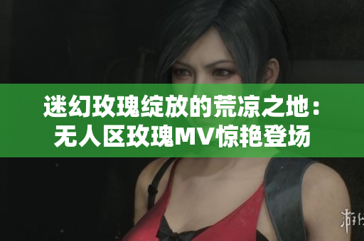 迷幻玫瑰绽放的荒凉之地：无人区玫瑰MV惊艳登场