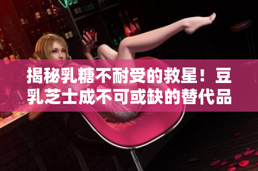 揭秘乳糖不耐受的救星！豆乳芝士成不可或缺的替代品