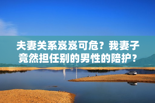 夫妻关系岌岌可危？我妻子竟然担任别的男性的陪护？