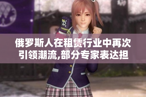 俄罗斯人在租赁行业中再次引领潮流,部分专家表达担忧