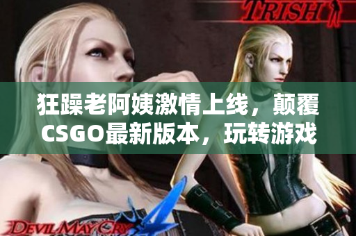 狂躁老阿姨激情上线，颠覆CSGO最新版本，玩转游戏新高度！